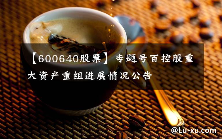 【600640股票】专题号百控股重大资产重组进展情况公告