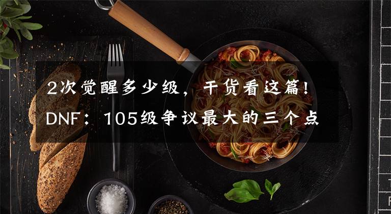 2次觉醒多少级，干货看这篇!DNF：105级争议最大的三个点！改造结束后，策划或再次给玩家画饼