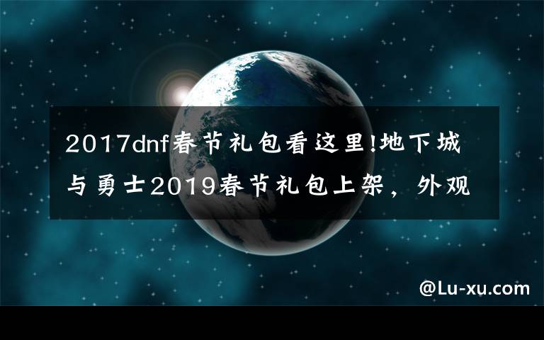 2017dnf春节礼包看这里!地下城与勇士2019春节礼包上架，外观&属性&赠品&多买多送总览