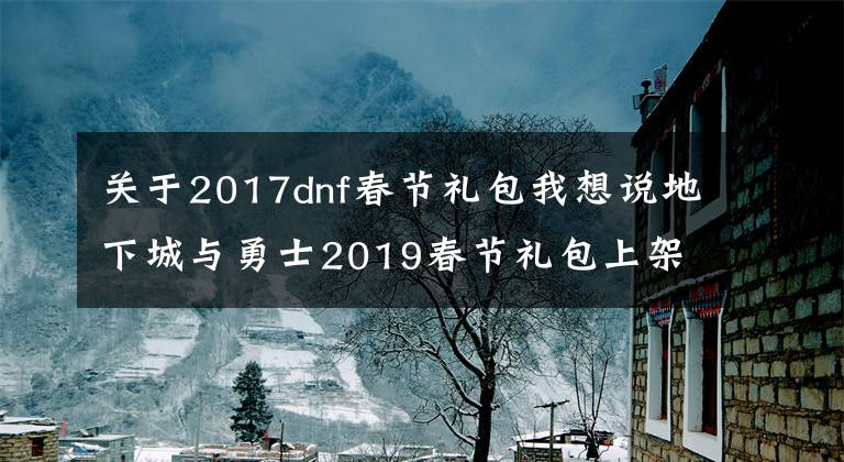 关于2017dnf春节礼包我想说地下城与勇士2019春节礼包上架，外观&属性&赠品&多买多送总览