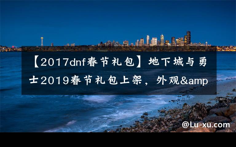 【2017dnf春节礼包】地下城与勇士2019春节礼包上架，外观&属性&赠品&多买多送总览