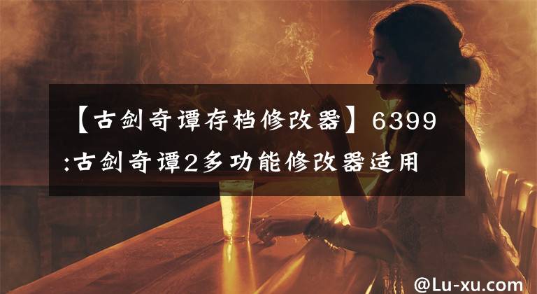 【古剑奇谭存档修改器】6399:古剑奇谭2多功能修改器适用于最新版本