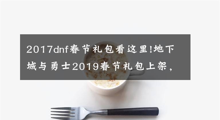 2017dnf春节礼包看这里!地下城与勇士2019春节礼包上架，外观&属性&赠品&多买多送总览