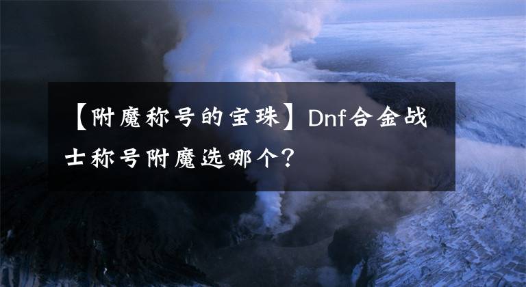 【附魔称号的宝珠】Dnf合金战士称号附魔选哪个？