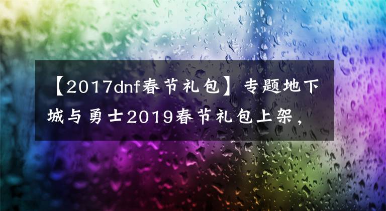 【2017dnf春节礼包】专题地下城与勇士2019春节礼包上架，外观&属性&赠品&多买多送总览