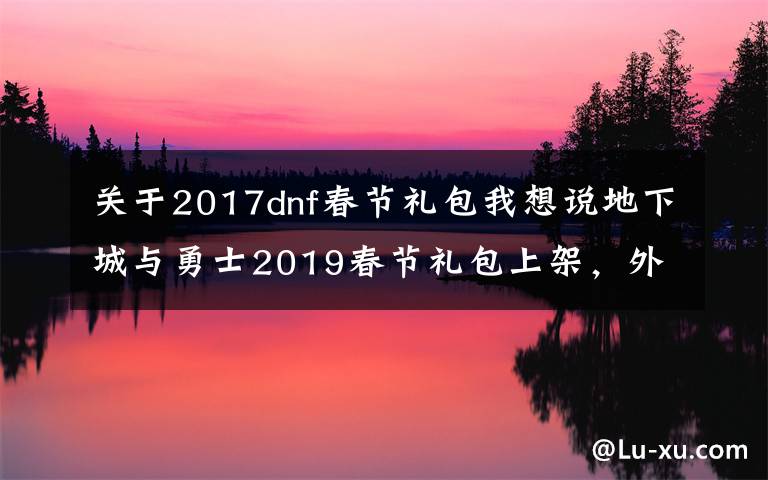 关于2017dnf春节礼包我想说地下城与勇士2019春节礼包上架，外观&属性&赠品&多买多送总览