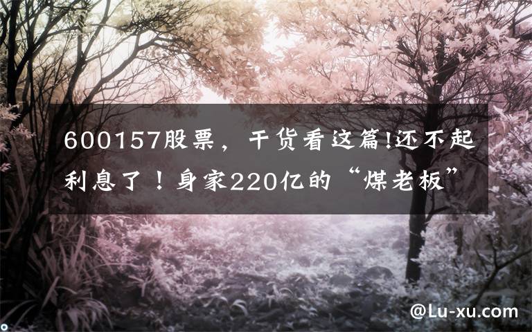 600157股票，干货看这篇!还不起利息了！身家220亿的“煤老板”，旗下公司欠下721亿巨债