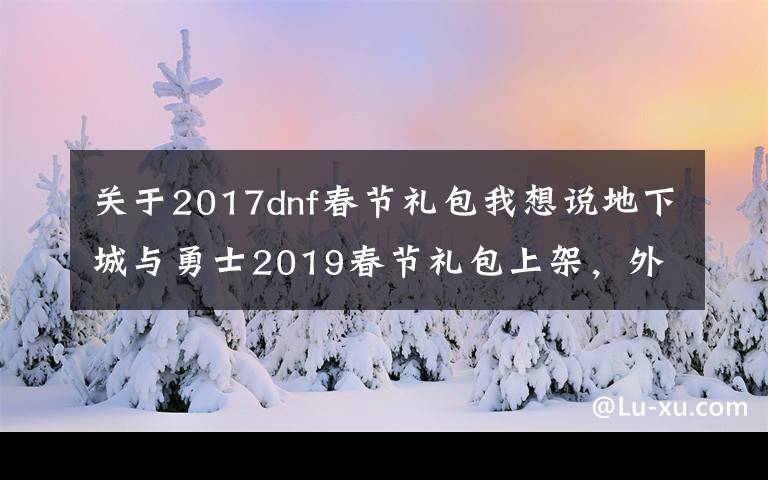 关于2017dnf春节礼包我想说地下城与勇士2019春节礼包上架，外观&属性&赠品&多买多送总览