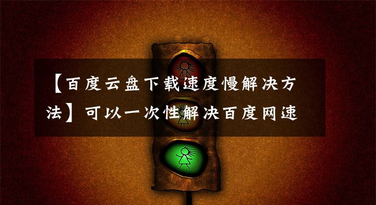 【百度云盘下载速度慢解决方法】可以一次性解决百度网速限制问题，轻松下载10M/S。