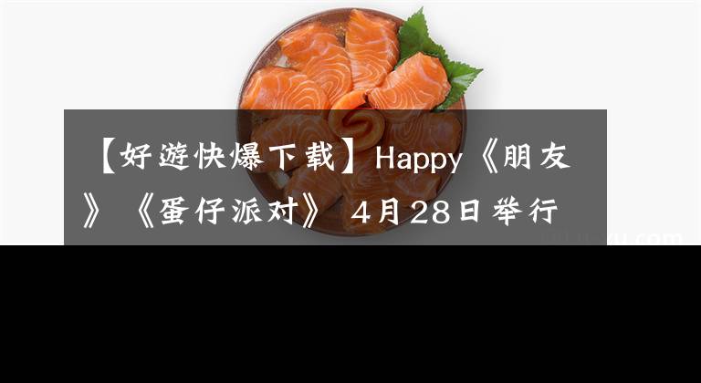 【好游快爆下载】Happy《朋友》《蛋仔派对》 4月28日举行最终测试，快速走向广度，先体验下载