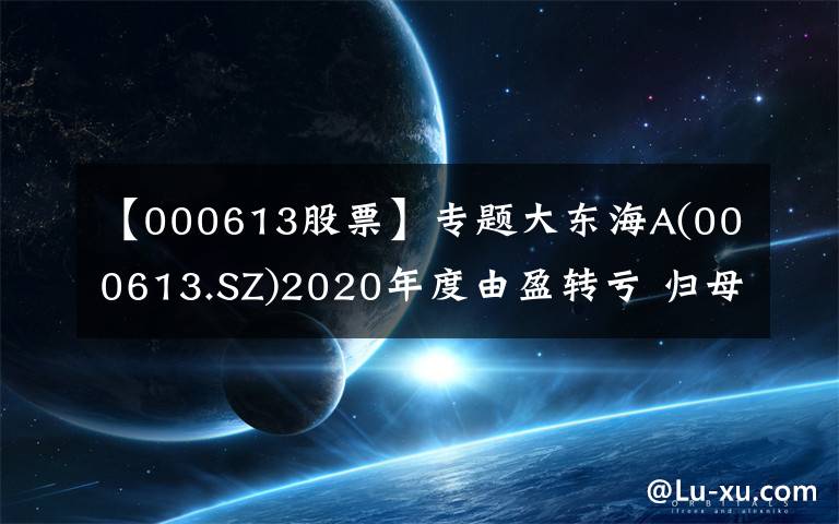 【000613股票】专题大东海A(000613.SZ)2020年度由盈转亏 归母净亏损为1156.79万元