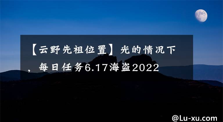 【云野先祖位置】光的情况下，每日任务6.17海盗2022