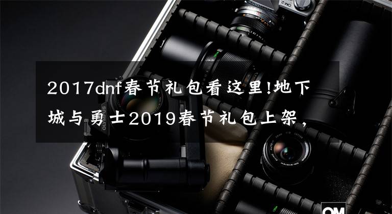 2017dnf春节礼包看这里!地下城与勇士2019春节礼包上架，外观&属性&赠品&多买多送总览