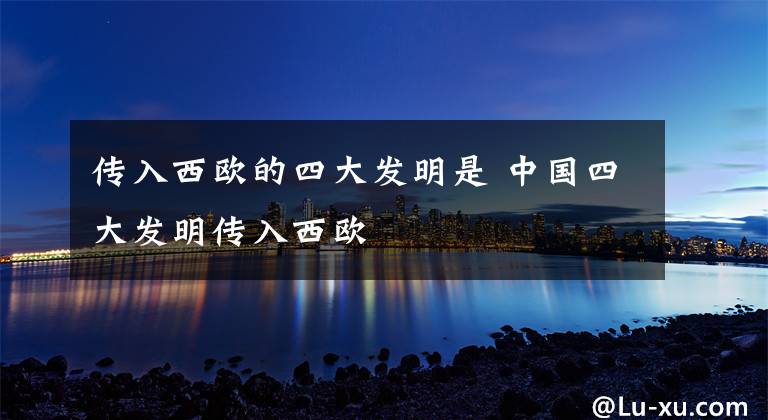 传入西欧的四大发明是 中国四大发明传入西欧