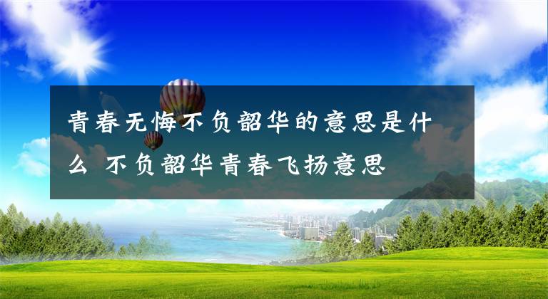 青春无悔不负韶华的意思是什么 不负韶华青春飞扬意思