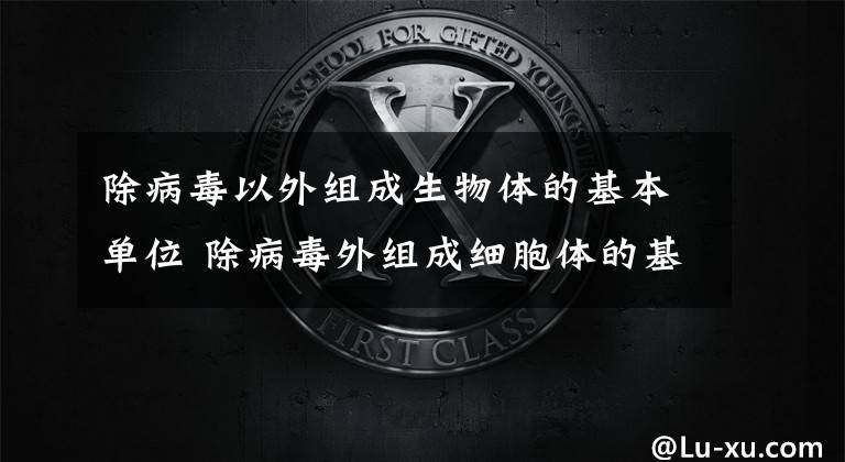 除病毒以外组成生物体的基本单位 除病毒外组成细胞体的基本单位是