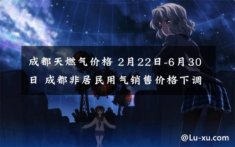 成都天燃气价格 2月22日-6月30日 成都非居民用气销售价格下调为3.02元/立方米