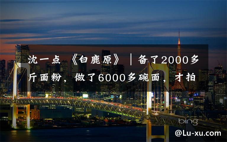 沈一点 《白鹿原》｜备了2000多斤面粉，做了6000多碗面，才拍好这个场景！