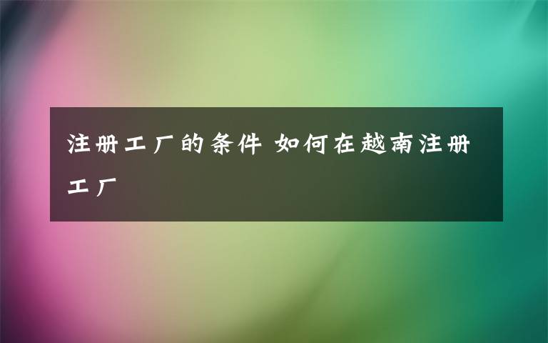 注册工厂的条件 如何在越南注册工厂