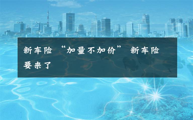 新车险 “加量不加价” 新车险要来了