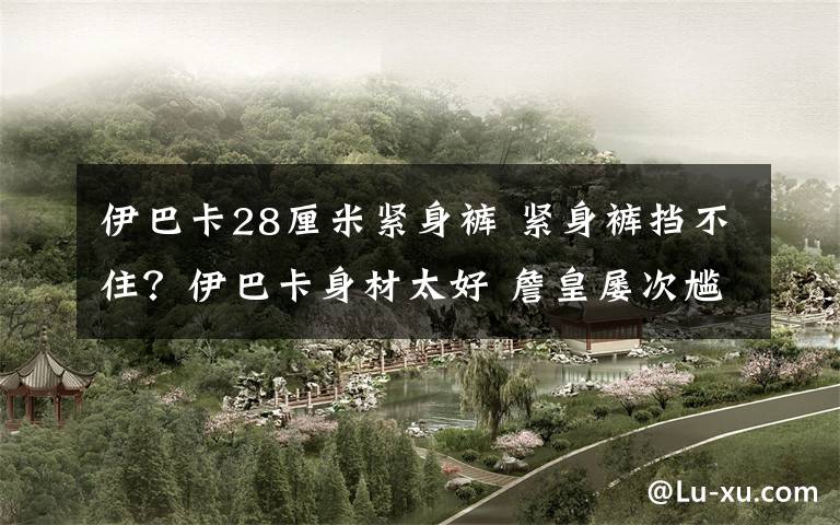 伊巴卡28厘米紧身裤 紧身裤挡不住？伊巴卡身材太好 詹皇屡次尴尬