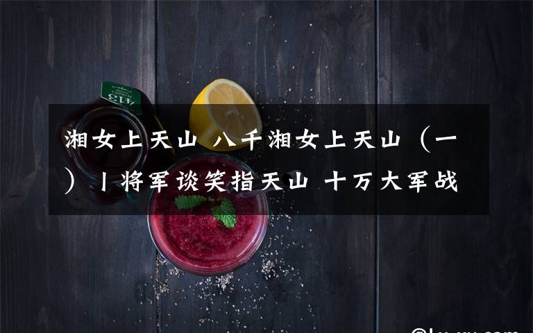 湘女上天山 八千湘女上天山（一）丨将军谈笑指天山 十万大军战荒原