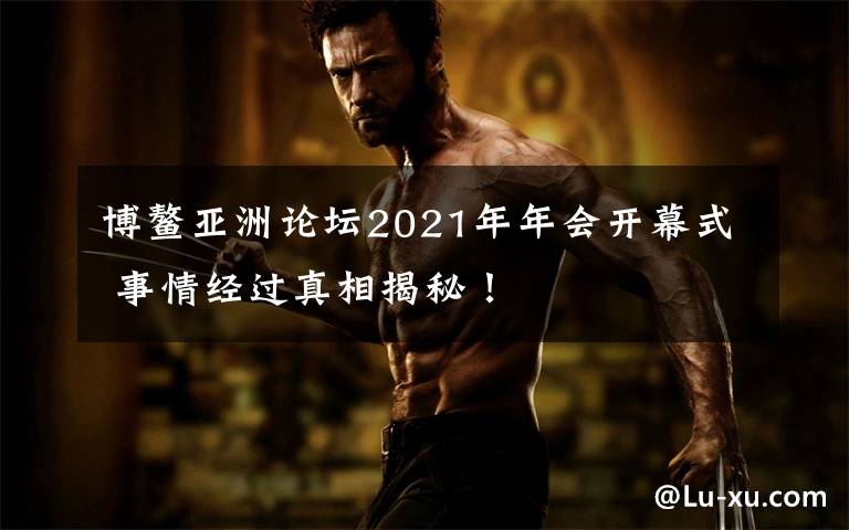 博鳌亚洲论坛2021年年会开幕式 事情经过真相揭秘！