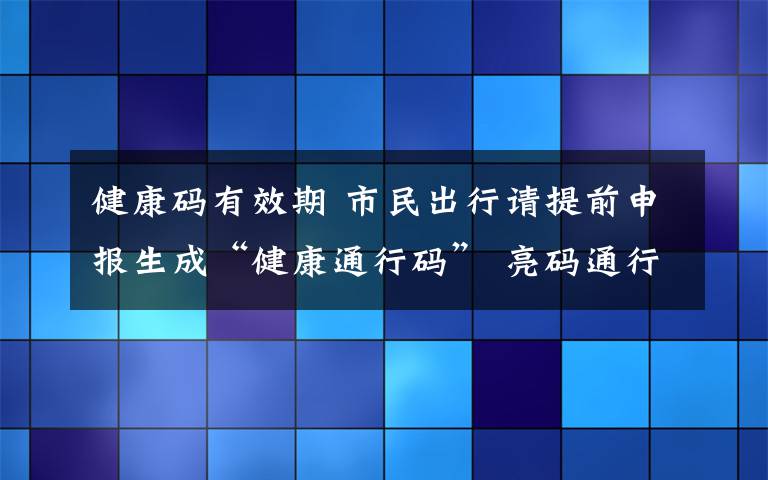 健康码有效期 市民出行请提前申报生成“健康通行码” 亮码通行是标配 无码通行将受限