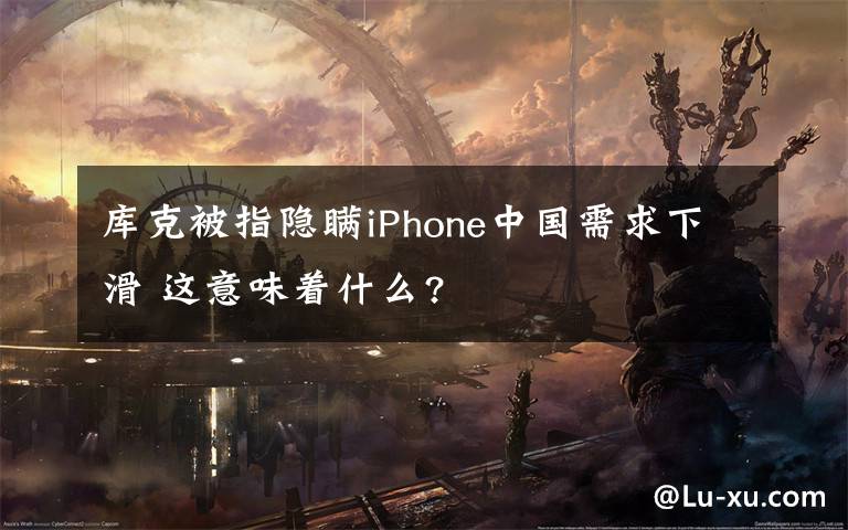 库克被指隐瞒iPhone中国需求下滑 这意味着什么?