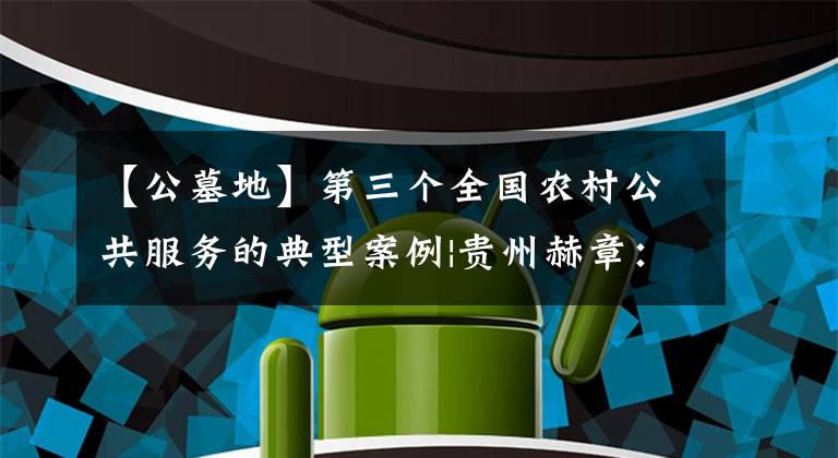【公墓地】第三个全国农村公共服务的典型案例|贵州赫章：探索农村公益性公墓改革，谋求民毛水文明的新风。