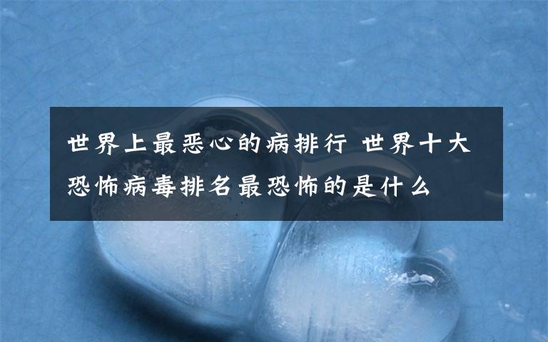 世界上最恶心的病排行 世界十大恐怖病毒排名最恐怖的是什么