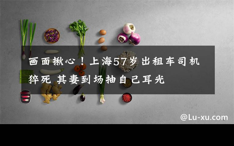 画面揪心！上海57岁出租车司机猝死 其妻到场抽自己耳光