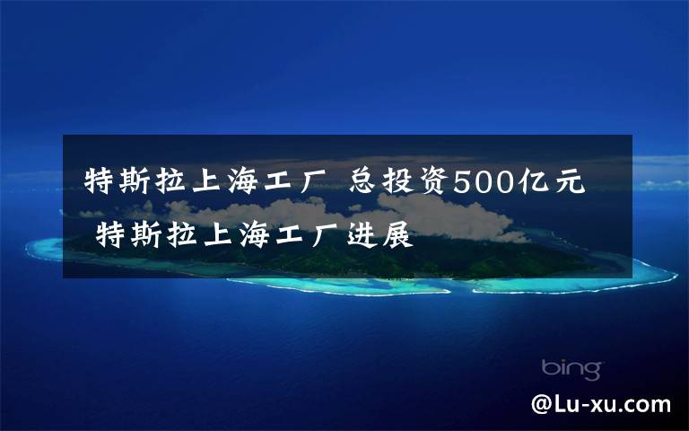 特斯拉上海工厂 总投资500亿元 特斯拉上海工厂进展