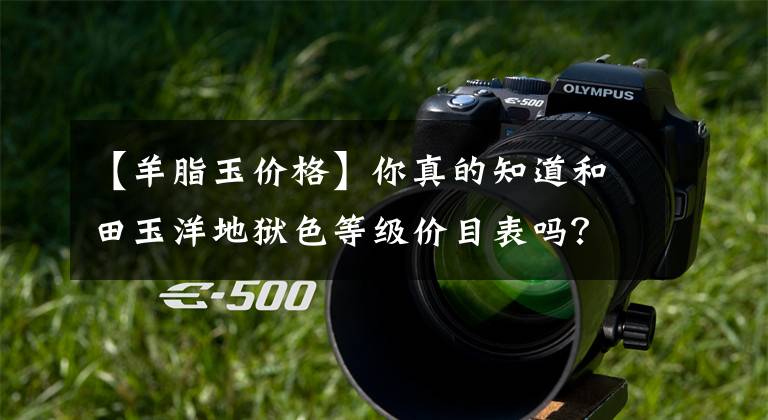 【羊脂玉价格】你真的知道和田玉洋地狱色等级价目表吗？