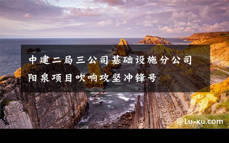 中建二局三公司基础设施分公司阳泉项目吹响攻坚冲锋号