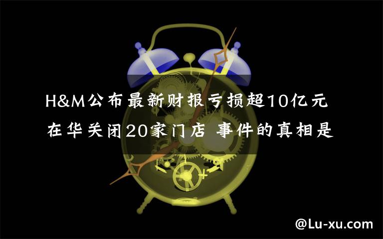 H&M公布最新财报亏损超10亿元 在华关闭20家门店 事件的真相是什么？