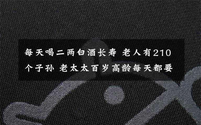 每天喝二两白酒长寿 老人有210个子孙 老太太百岁高龄每天都要喝上二两酒