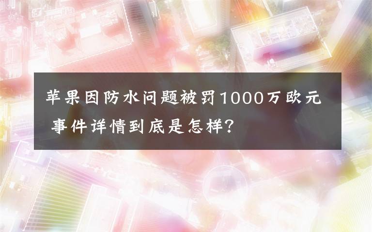 苹果因防水问题被罚1000万欧元 事件详情到底是怎样？