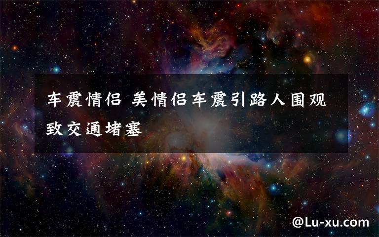 车震情侣 美情侣车震引路人围观致交通堵塞