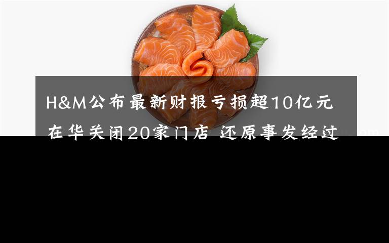 H&M公布最新财报亏损超10亿元 在华关闭20家门店 还原事发经过及背后真相！
