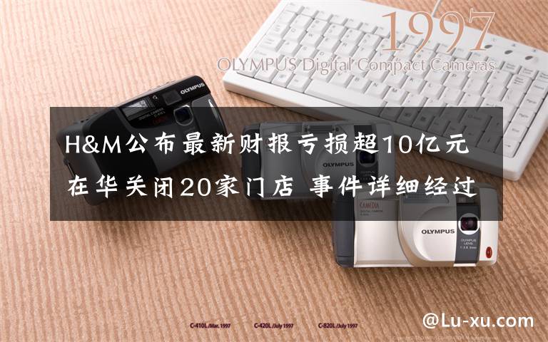 H&M公布最新财报亏损超10亿元 在华关闭20家门店 事件详细经过！