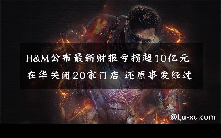 H&M公布最新财报亏损超10亿元 在华关闭20家门店 还原事发经过及背后原因！