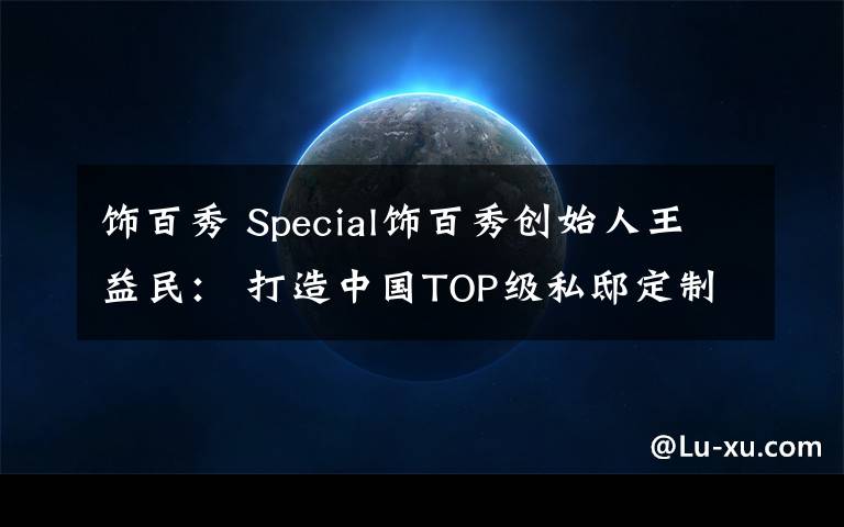 饰百秀 Special饰百秀创始人王益民： 打造中国TOP级私邸定制