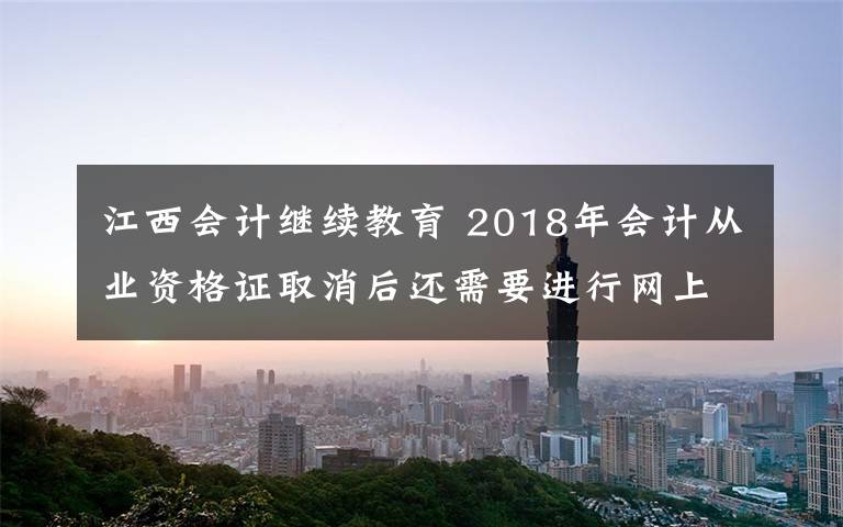 江西会计继续教育 2018年会计从业资格证取消后还需要进行网上继续教育吗？