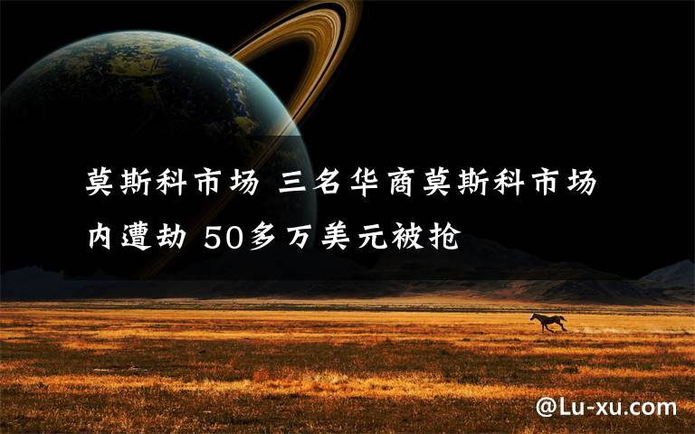 莫斯科市场 三名华商莫斯科市场内遭劫 50多万美元被抢