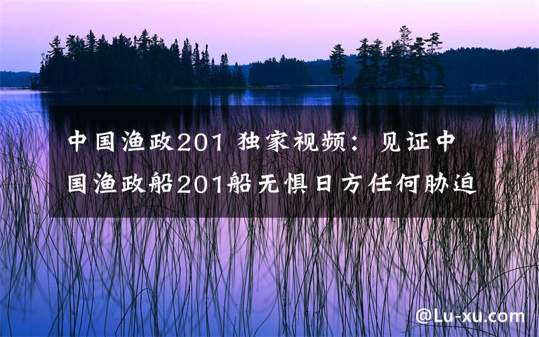 中国渔政201 独家视频：见证中国渔政船201船无惧日方任何胁迫