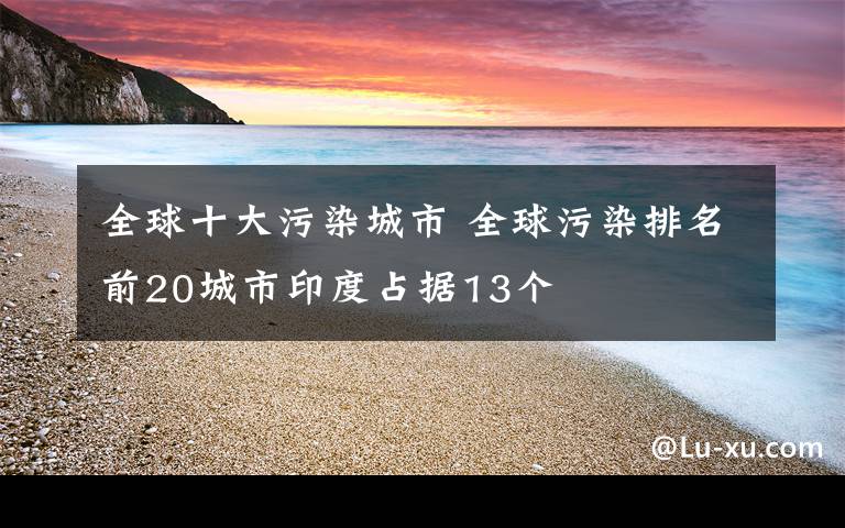 全球十大污染城市 全球污染排名前20城市印度占据13个