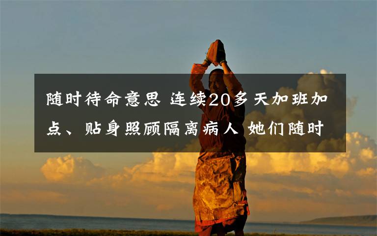 随时待命意思 连续20多天加班加点、贴身照顾隔离病人 她们随时待命，坚守在防疫第一线