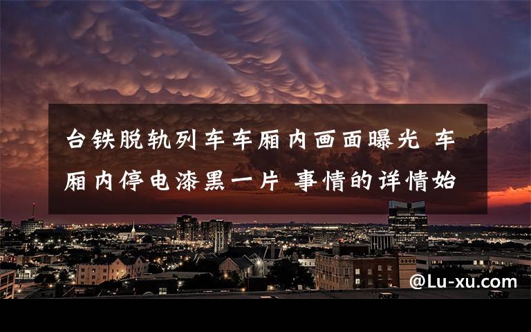 台铁脱轨列车车厢内画面曝光 车厢内停电漆黑一片 事情的详情始末是怎么样了！