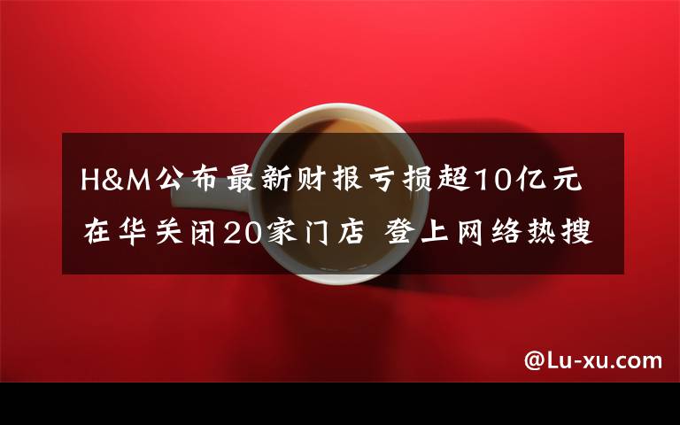 H&M公布最新财报亏损超10亿元 在华关闭20家门店 登上网络热搜了！